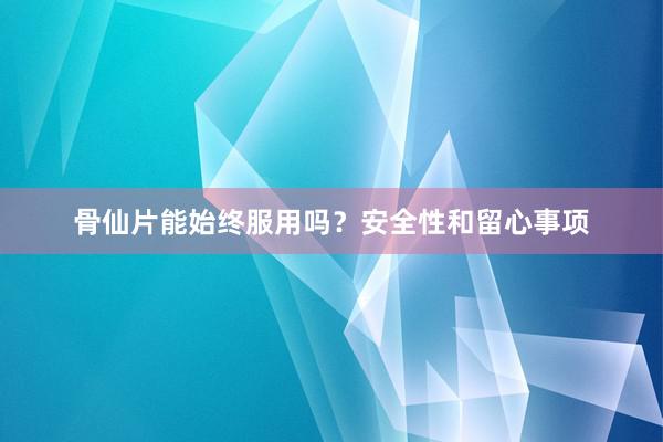 骨仙片能始终服用吗？安全性和留心事项